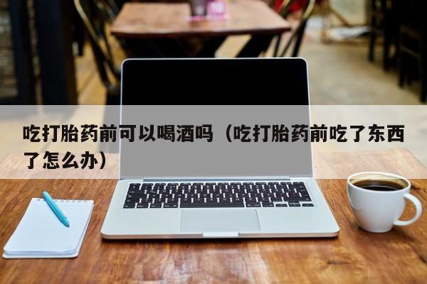 在线购买打胎药可靠吗吃打胎药前可以喝酒吗（吃打胎药前吃了东西了怎么办）